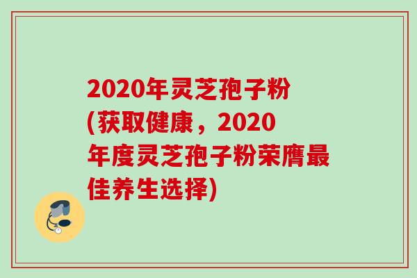 2020年灵芝孢子粉(获取健康，2020年度灵芝孢子粉荣膺最佳养生选择)