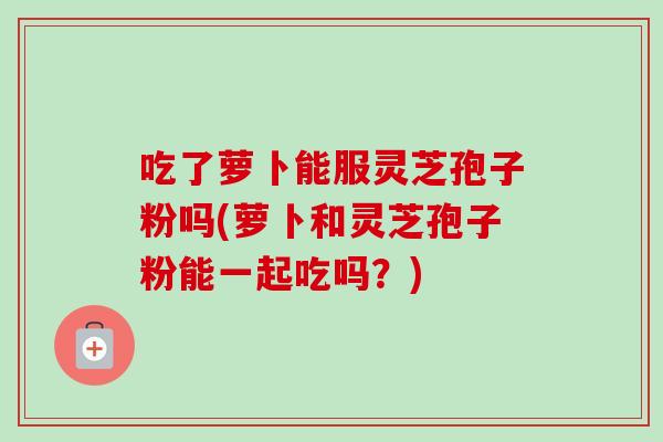 吃了萝卜能服灵芝孢子粉吗(萝卜和灵芝孢子粉能一起吃吗?)
