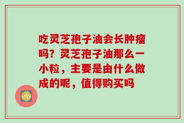 吃灵芝孢子油会长肿瘤吗？灵芝孢子油那么一小粒，主要是由什么做成的呢，值得购买吗