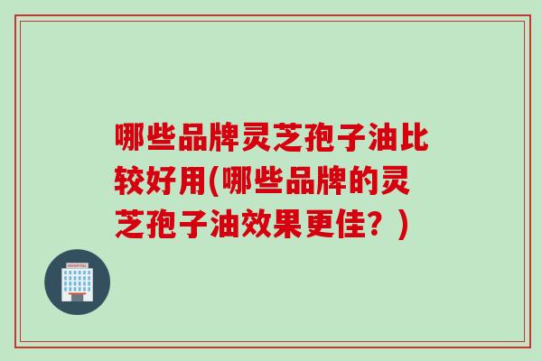 哪些品牌灵芝孢子油比较好用(哪些品牌的灵芝孢子油效果更佳?) 哪些品牌灵芝孢子油比较好用(哪些品牌的灵芝孢子油效果更佳?)