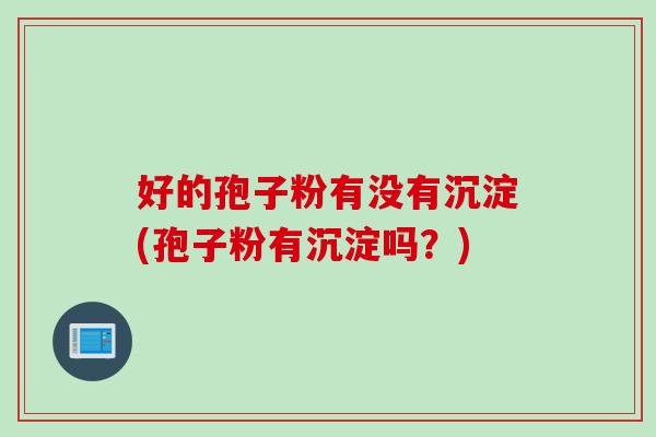 好的孢子粉有没有沉淀(孢子粉有沉淀吗?)