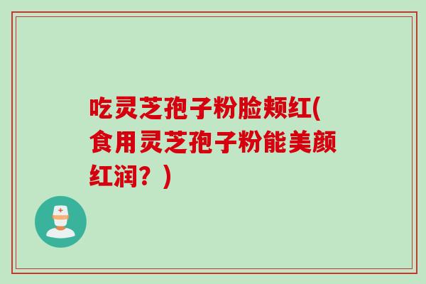 吃灵芝孢子粉脸颊红(食用灵芝孢子粉能美颜红润？)