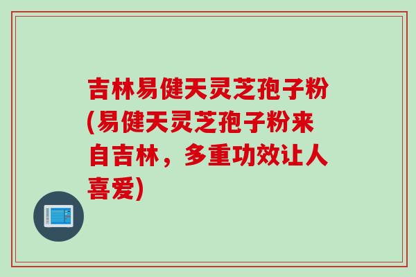 吉林易健天灵芝孢子粉(易健天灵芝孢子粉来自吉林,多重功效让人喜爱)