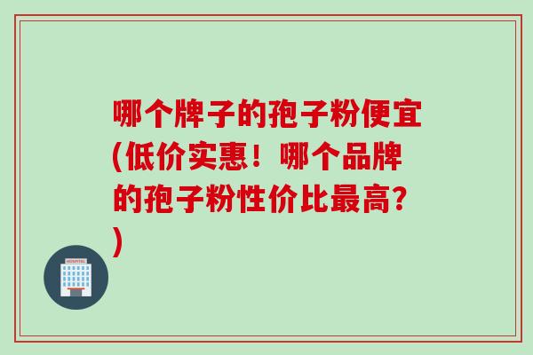 哪个牌子的孢子粉便宜(低价实惠！哪个品牌的孢子粉性价比最高？)