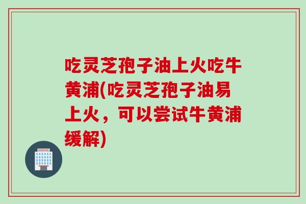 吃灵芝孢子油上火吃牛黄浦(吃灵芝孢子油易上火，可以尝试牛黄浦缓解)