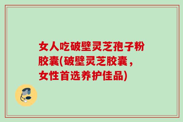 女人吃破壁灵芝孢子粉胶囊(破壁灵芝胶囊,女性首选养护佳品)