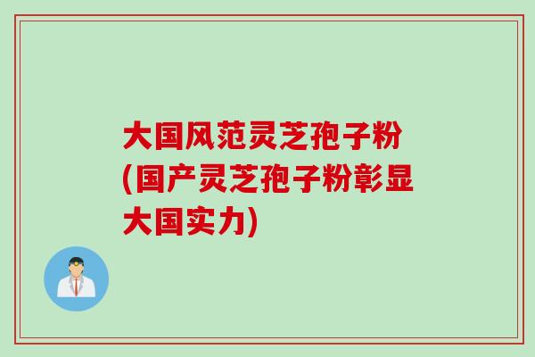 大国风范灵芝孢子粉 (国产灵芝孢子粉彰显大国实力)