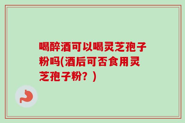 喝醉酒可以喝灵芝孢子粉吗(酒后可否食用灵芝孢子粉?)