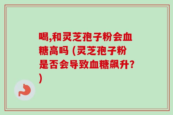 喝,和灵芝孢子粉会血糖高吗 (灵芝孢子粉是否会导致血糖飙升?)