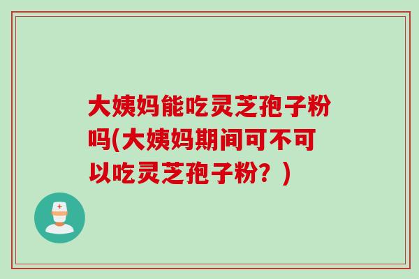 大姨妈能吃灵芝孢子粉吗(大姨妈期间可不可以吃灵芝孢子粉？)