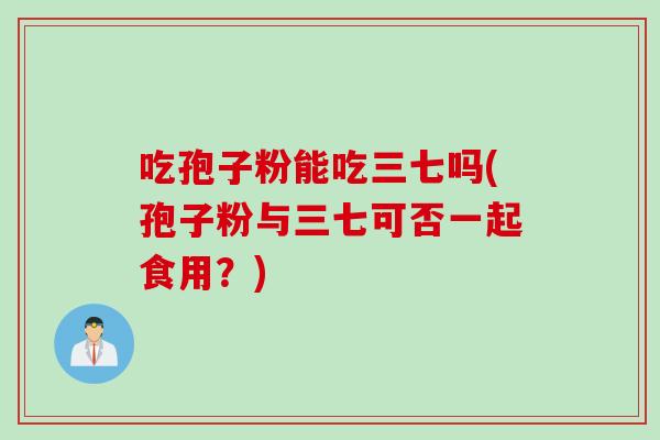 吃孢子粉能吃三七吗(孢子粉与三七可否一起食用?)