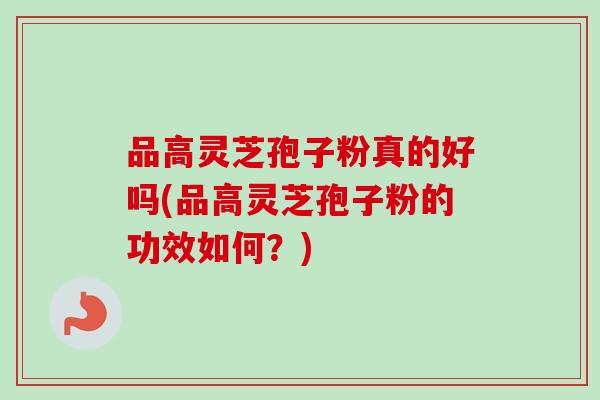 品高灵芝孢子粉真的好吗(品高灵芝孢子粉的功效如何?)