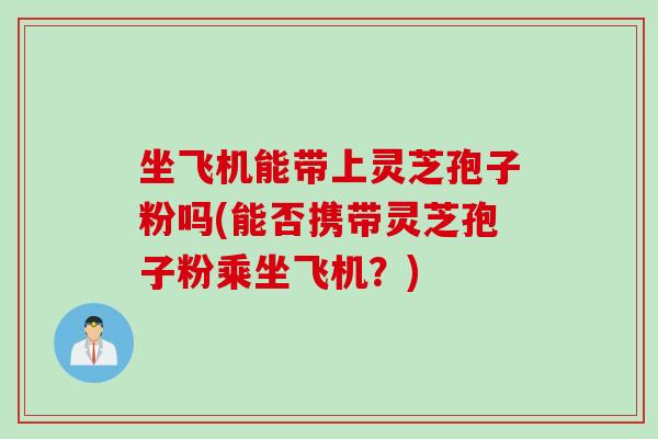 坐飞机能带上灵芝孢子粉吗(能否携带灵芝孢子粉乘坐飞机?)