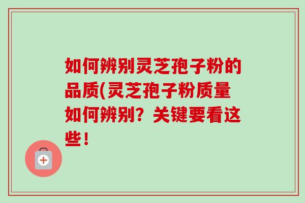 如何辨别灵芝孢子粉的品质(灵芝孢子粉质量如何辨别?关键要看这些!
