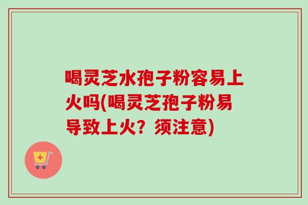喝灵芝水孢子粉容易上火吗(喝灵芝孢子粉易导致上火?须注意)