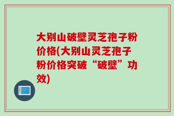 大别山破壁灵芝孢子粉价格(大别山灵芝孢子粉价格突破“破壁”功效)