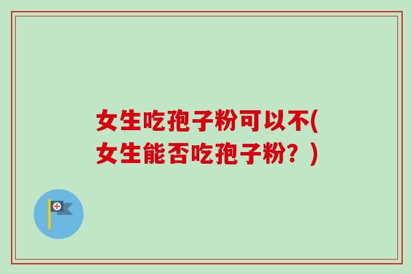 女生吃孢子粉可以不(女生能否吃孢子粉?)