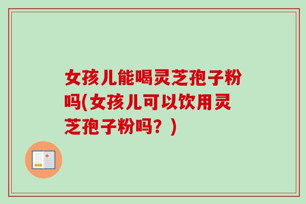女孩儿能喝灵芝孢子粉吗(女孩儿可以饮用灵芝孢子粉吗？)