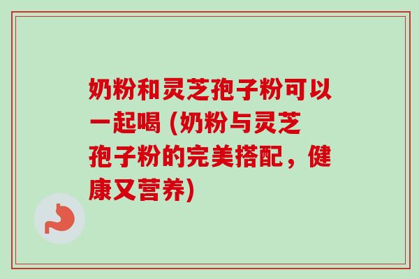 奶粉和灵芝孢子粉可以一起喝 (奶粉与灵芝孢子粉的完美搭配，健康又营养)