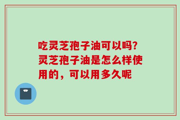 吃灵芝孢子油可以吗?灵芝孢子油是怎么样使用的,可以用多久呢
