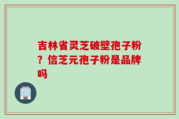 吉林省灵芝破壁孢子粉?信芝元孢子粉是品牌吗 吉林省灵芝破壁孢子粉?信芝元孢子粉是品牌吗