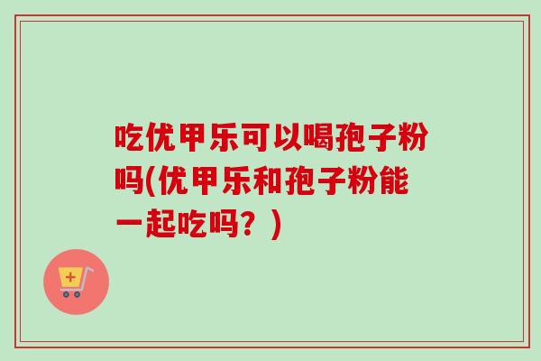 吃优甲乐可以喝孢子粉吗(优甲乐和孢子粉能一起吃吗?)
