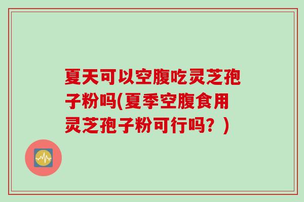 夏天可以空腹吃灵芝孢子粉吗(夏季空腹食用灵芝孢子粉可行吗?)