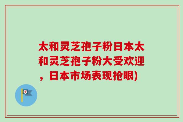 太和灵芝孢子粉日本太和灵芝孢子粉大受欢迎，日本市场表现抢眼)