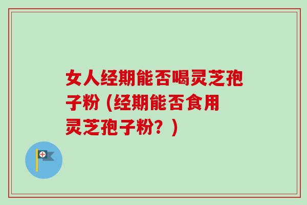 女人经期能否喝灵芝孢子粉 (经期能否食用灵芝孢子粉？)