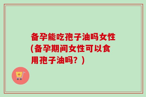 备孕能吃孢子油吗女性(备孕期间女性可以食用孢子油吗?)