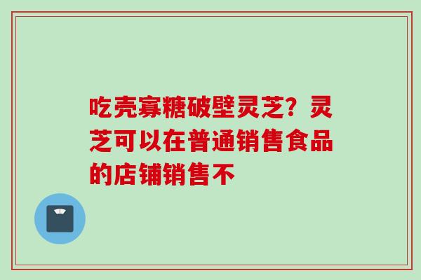 吃壳寡糖破壁灵芝?灵芝可以在普通销售食品的店铺销售不