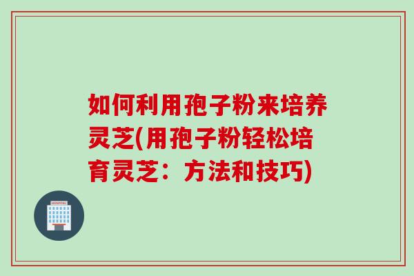 如何利用孢子粉来培养灵芝(用孢子粉轻松培育灵芝:方法和技巧)