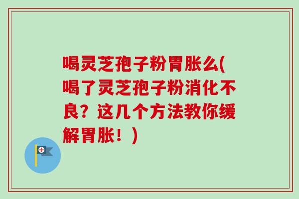 喝灵芝孢子粉胃胀么(喝了灵芝孢子粉消化不良?这几个方法教你缓解胃胀!)