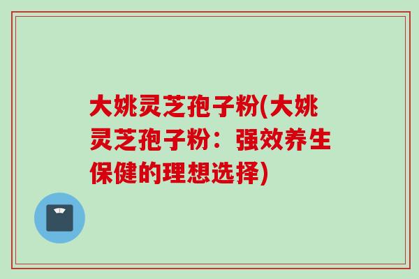 大姚灵芝孢子粉(大姚灵芝孢子粉:强效养生保健的理想选择)