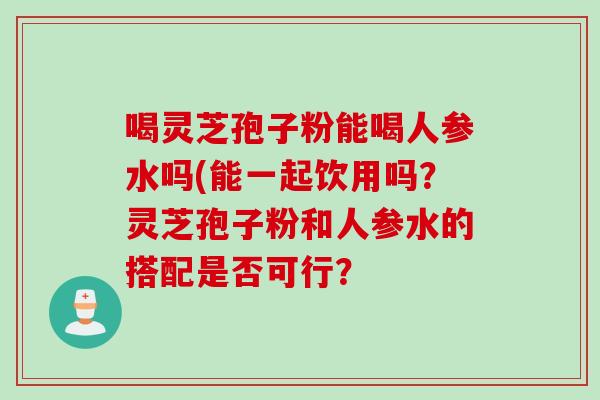 喝灵芝孢子粉能喝人参水吗(能一起饮用吗?灵芝孢子粉和人参水的搭配是否可行?