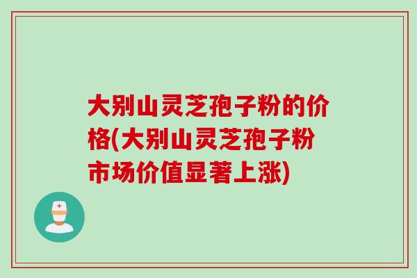 大别山灵芝孢子粉的价格(大别山灵芝孢子粉市场价值显著上涨)