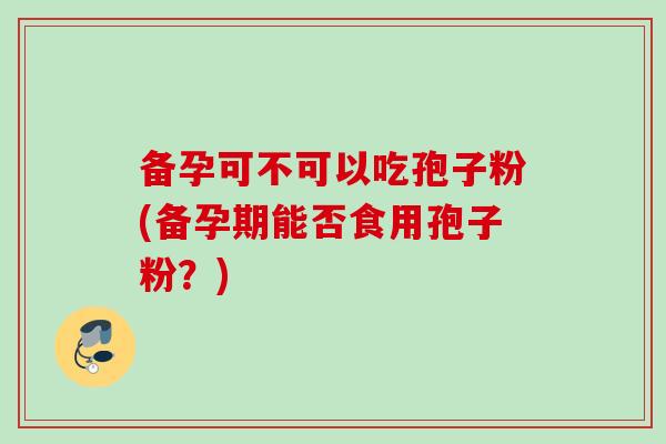 备孕可不可以吃孢子粉(备孕期能否食用孢子粉?)