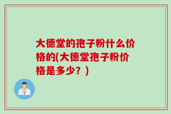 大德堂的孢子粉什么价格的(大德堂孢子粉价格是多少?)