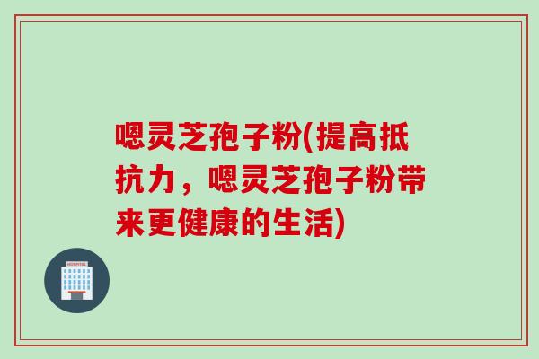 嗯灵芝孢子粉(提高抵抗力,嗯灵芝孢子粉带来更健康的生活)