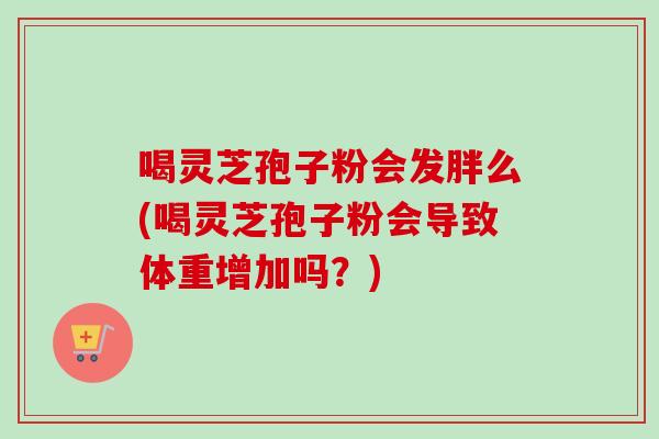 喝灵芝孢子粉会发胖么(喝灵芝孢子粉会导致体重增加吗?)