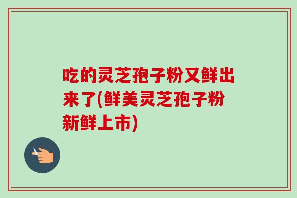吃的灵芝孢子粉又鲜出来了(鲜美灵芝孢子粉新鲜上市)