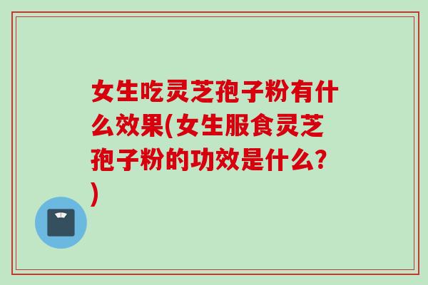 女生吃灵芝孢子粉有什么效果(女生服食灵芝孢子粉的功效是什么?)