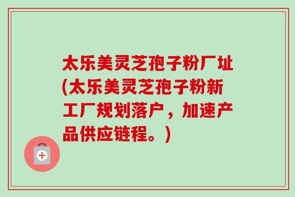 太乐美灵芝孢子粉厂址(太乐美灵芝孢子粉新工厂规划落户，加速产品供应链程。)