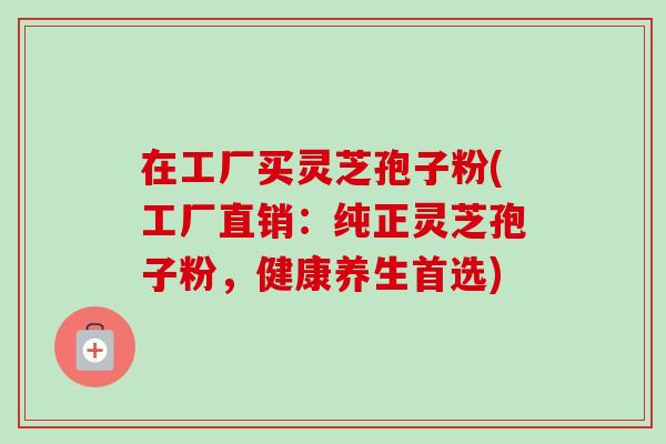 在工厂买灵芝孢子粉(工厂直销:纯正灵芝孢子粉,健康养生首选)