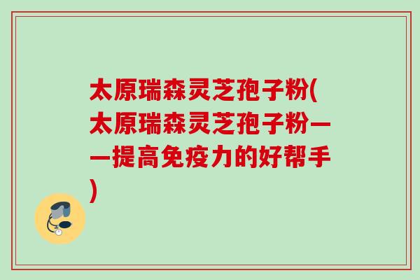 太原瑞森灵芝孢子粉(太原瑞森灵芝孢子粉——提高免疫力的好帮手)