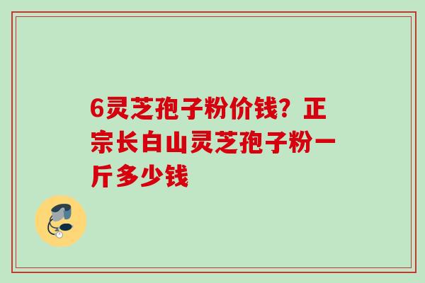 6灵芝孢子粉价钱?正宗长白山灵芝孢子粉一斤多少钱