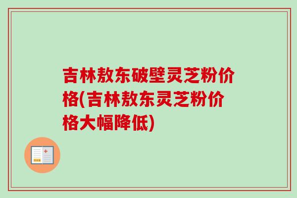 吉林敖东破壁灵芝粉价格(吉林敖东灵芝粉价格大幅降低) 吉林敖东破壁灵芝粉价格(吉林敖东灵芝粉价格大幅降低)