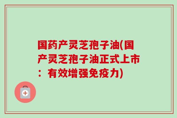 国药产灵芝孢子油(国产灵芝孢子油正式上市:有效增强免疫力)
