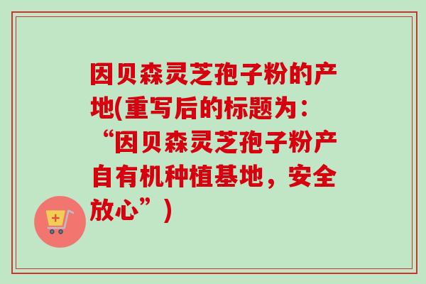 因贝森灵芝孢子粉的产地(重写后的标题为:“因贝森灵芝孢子粉产自有机种植基地,安全放心”) 因贝森灵芝孢子粉的产地(重写后的标题为:“因贝森灵芝孢子粉产自有机种植基地,安全放心”)