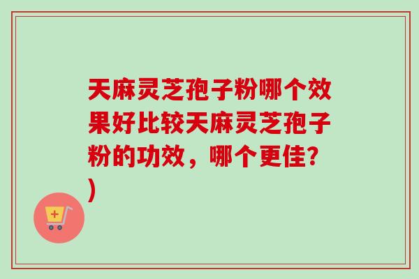 天麻灵芝孢子粉哪个效果好比较天麻灵芝孢子粉的功效，哪个更佳？)